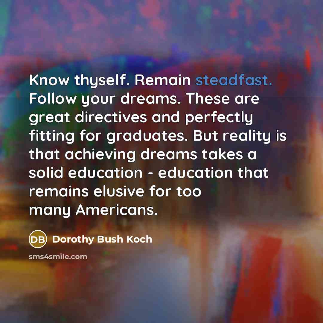 “Know thyself. Remain steadfast. Follow your dreams. These are great directives and perfectly fitting for graduates. But reality is that achieving dreams takes a solid education - education that remains elusive for too many Americans.” quote by Dorothy Bush Koch