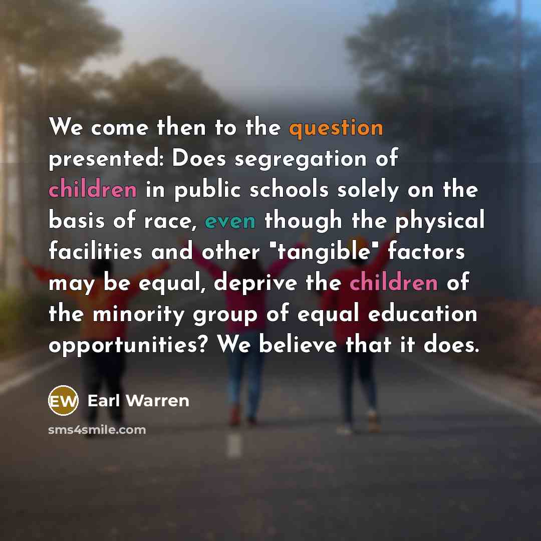 “We come then to the question presented: Does segregation of children in public schools solely on the basis of race, even though the physical facilities and other "tangible" factors may be equal, deprive the children of the minority group of equal education opportunities? We believe that it does.” quote by Earl Warren