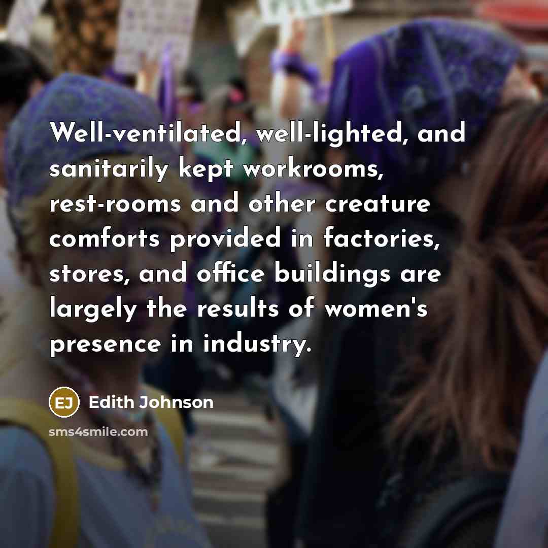 “Well-ventilated, well-lighted, and sanitarily kept workrooms, rest-rooms and other creature comforts provided in factories, stores, and office buildings are largely the results of women's presence in industry.” quote by Edith Johnson