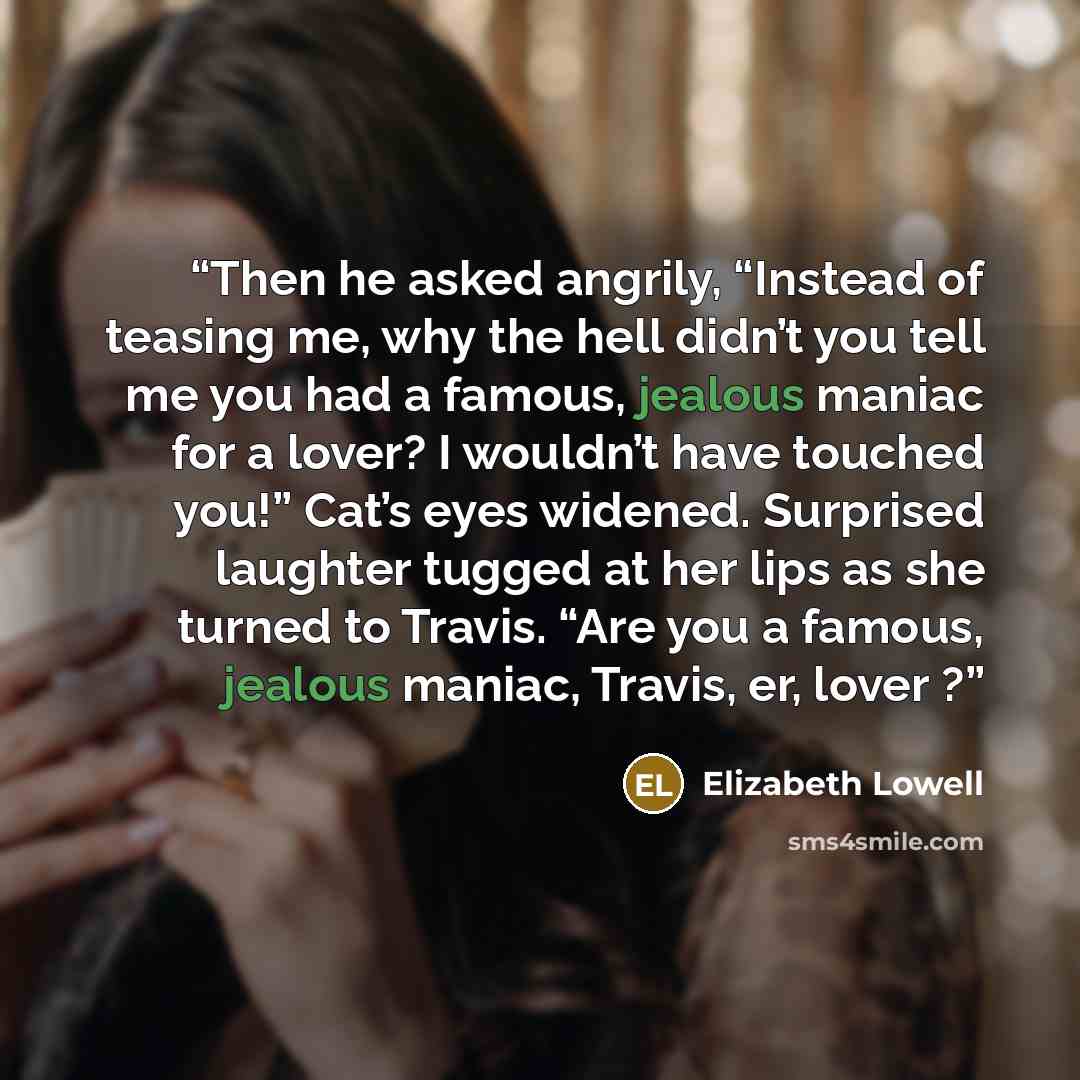 “Then he asked angrily, “Instead of teasing me, why the hell didn’t you tell me you had a famous, jealous maniac for a lover? I wouldn’t have touched you!” Cat’s eyes widened. Surprised laughter tugged at her lips as she turned to Travis. “Are you a famous, jealous maniac, Travis, er, lover ?” quote by Elizabeth Lowell