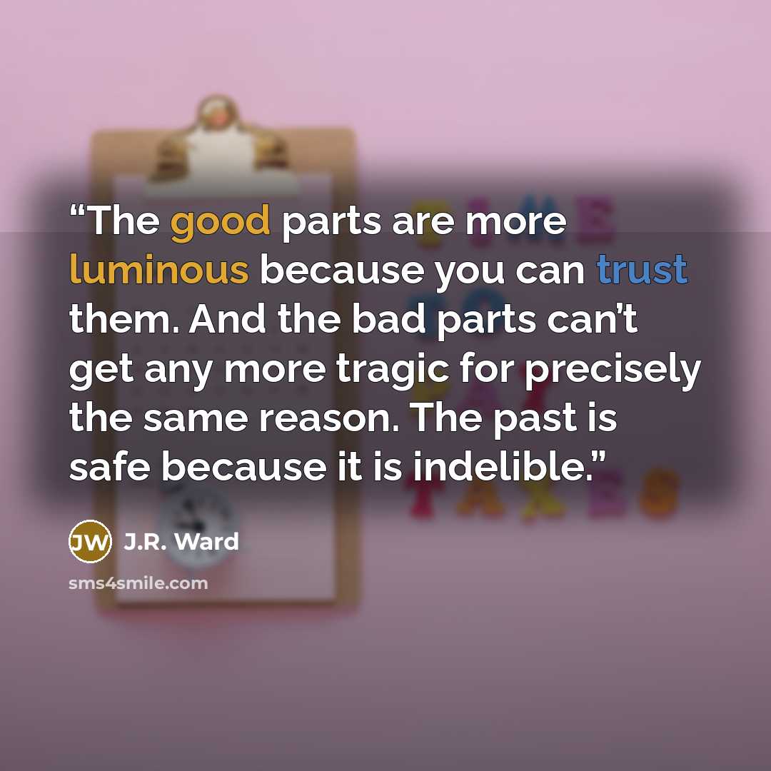“The good parts are more luminous because you can trust them. And the bad parts can’t get any more tragic for precisely the same reason. The past is safe because it is indelible.” quote by J.R. Ward