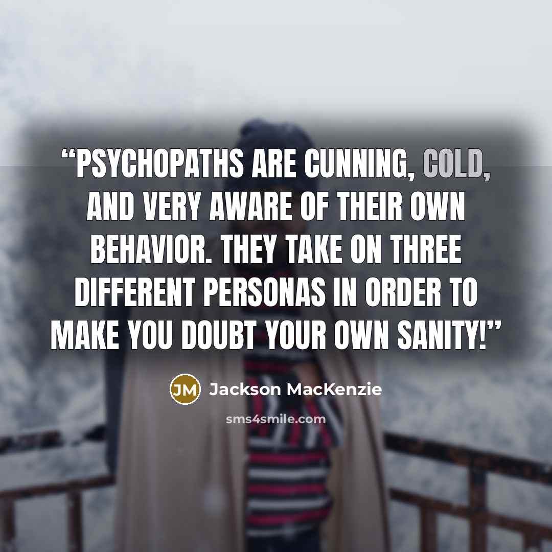 “Psychopaths are cunning, cold, and very aware of their own behavior. They take on three different personas in order to make you doubt your own sanity!” quote by Jackson MacKenzie