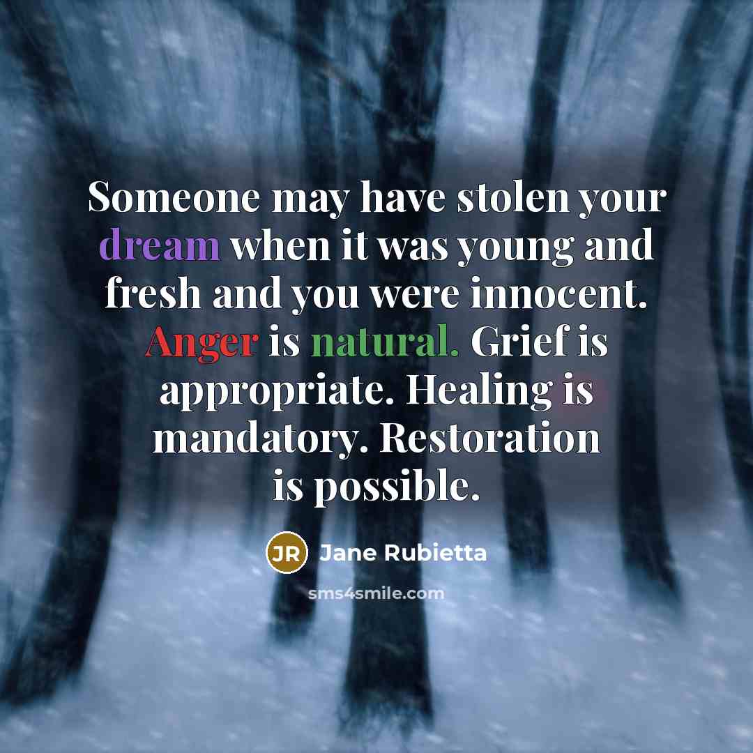 “Someone may have stolen your dream when it was young and fresh and you were innocent. Anger is natural. Grief is appropriate. Healing is mandatory. Restoration is possible.” quote by Jane Rubietta