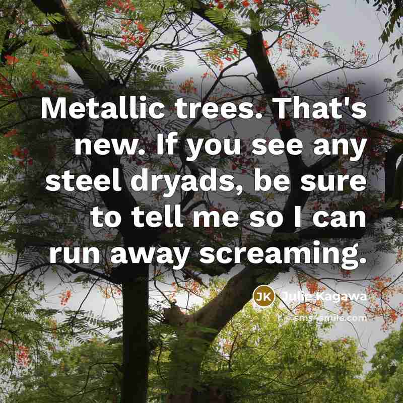 “Metallic trees. That's new. If you see any steel dryads, be sure to tell me so I can run away screaming.” quote by Julie Kagawa