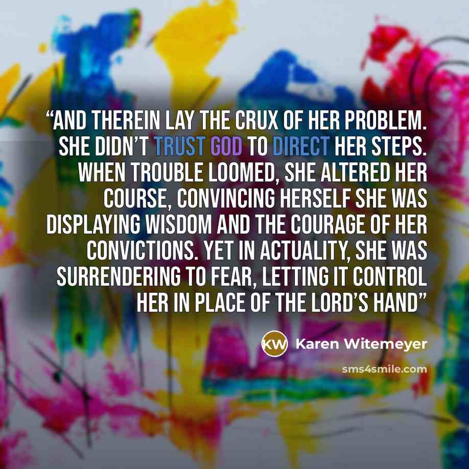 “And therein lay the crux of her problem. She didn’t trust God to direct her steps. When trouble loomed, she altered her course, convincing herself she was displaying wisdom and the courage of her convictions. Yet in actuality, she was surrendering to fear, letting it control her in place of the…” quote by Karen Witemeyer
