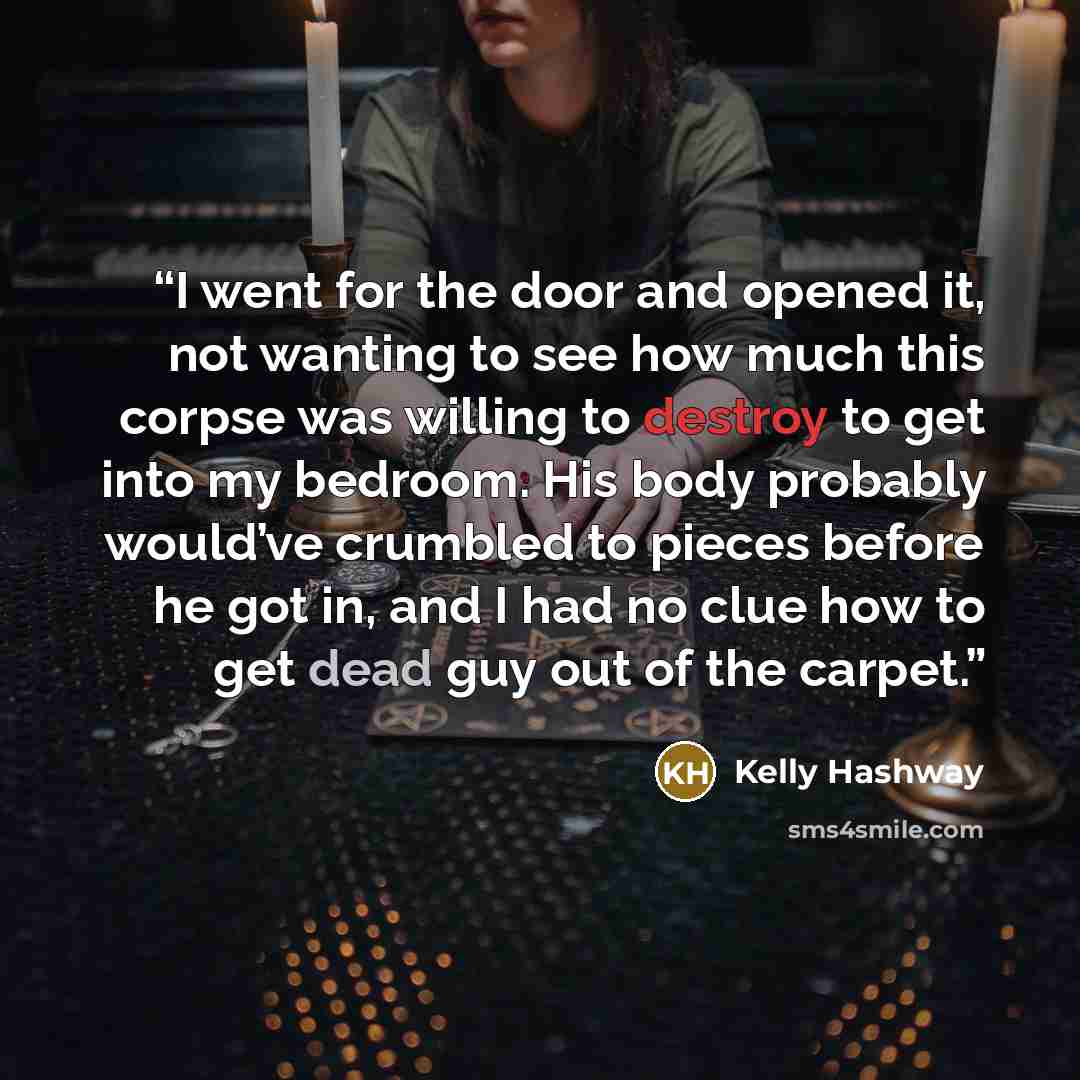 “I went for the door and opened it, not wanting to see how much this corpse was willing to destroy to get into my bedroom. His body probably would’ve crumbled to pieces before he got in, and I had no clue how to get dead guy out of the carpet.” quote by Kelly Hashway