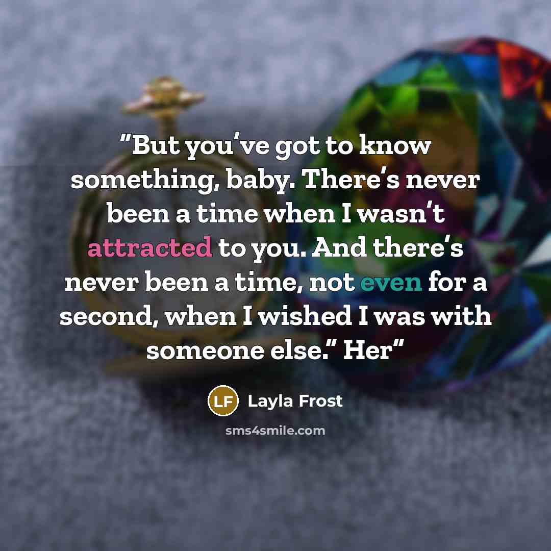 “But you’ve got to know something, baby. There’s never been a time when I wasn’t attracted to you. And there’s never been a time, not even for a second, when I wished I was with someone else.” Her” quote by Layla Frost