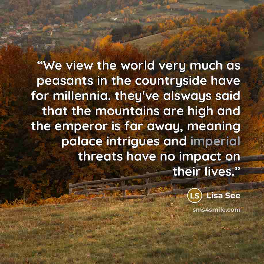 “We view the world very much as peasants in the countryside have for millennia. they've alsways said that the mountains are high and the emperor is far away, meaning palace intrigues and imperial threats have no impact on their lives.” quote by Lisa See