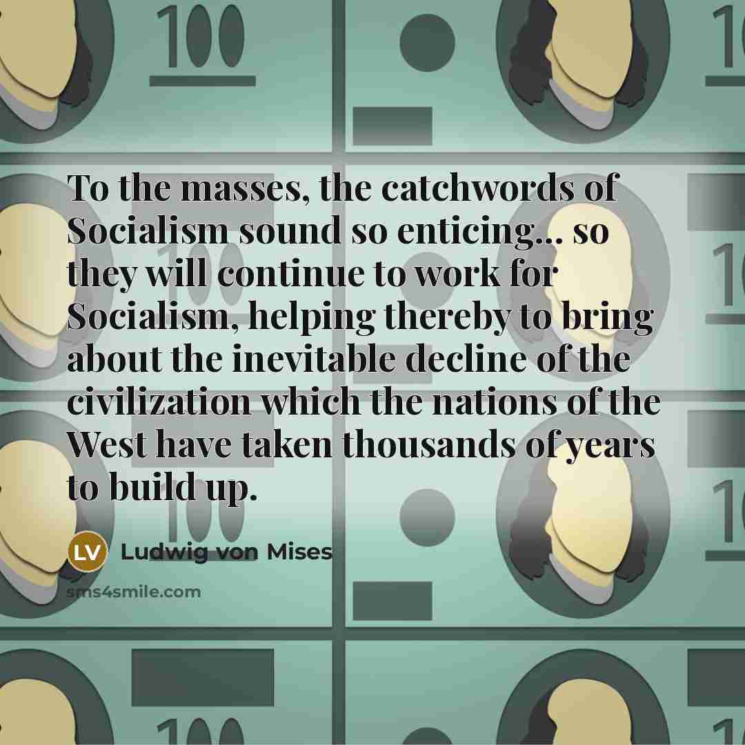 “To the masses, the catchwords of Socialism sound so enticing... so they will continue to work for Socialism, helping thereby to bring about the inevitable decline of the civilization which the nations of the West have taken thousands of years to build up.” quote by Ludwig von Mises