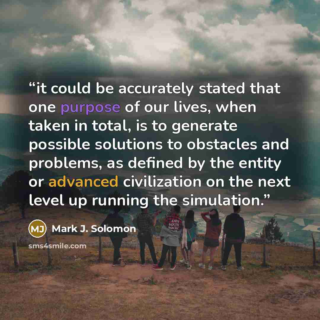 “it could be accurately stated that one purpose of our lives, when taken in total, is to generate possible solutions to obstacles and problems, as defined by the entity or advanced civilization on the next level up running the simulation.” quote by Mark J. Solomon