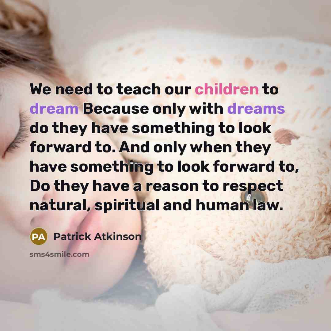 “We need to teach our children to dream Because only with dreams do they have something to look forward to. And only when they have something to look forward to, Do they have a reason to respect natural, spiritual and human law.” quote by Patrick Atkinson