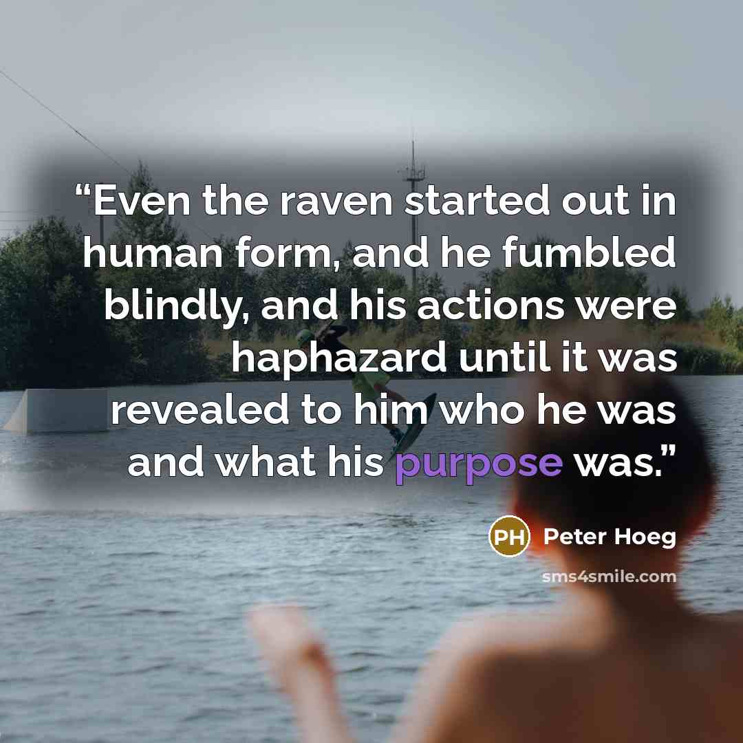 “Even the raven started out in human form, and he fumbled blindly, and his actions were haphazard until it was revealed to him who he was and what his purpose was.” quote by peter hoeg