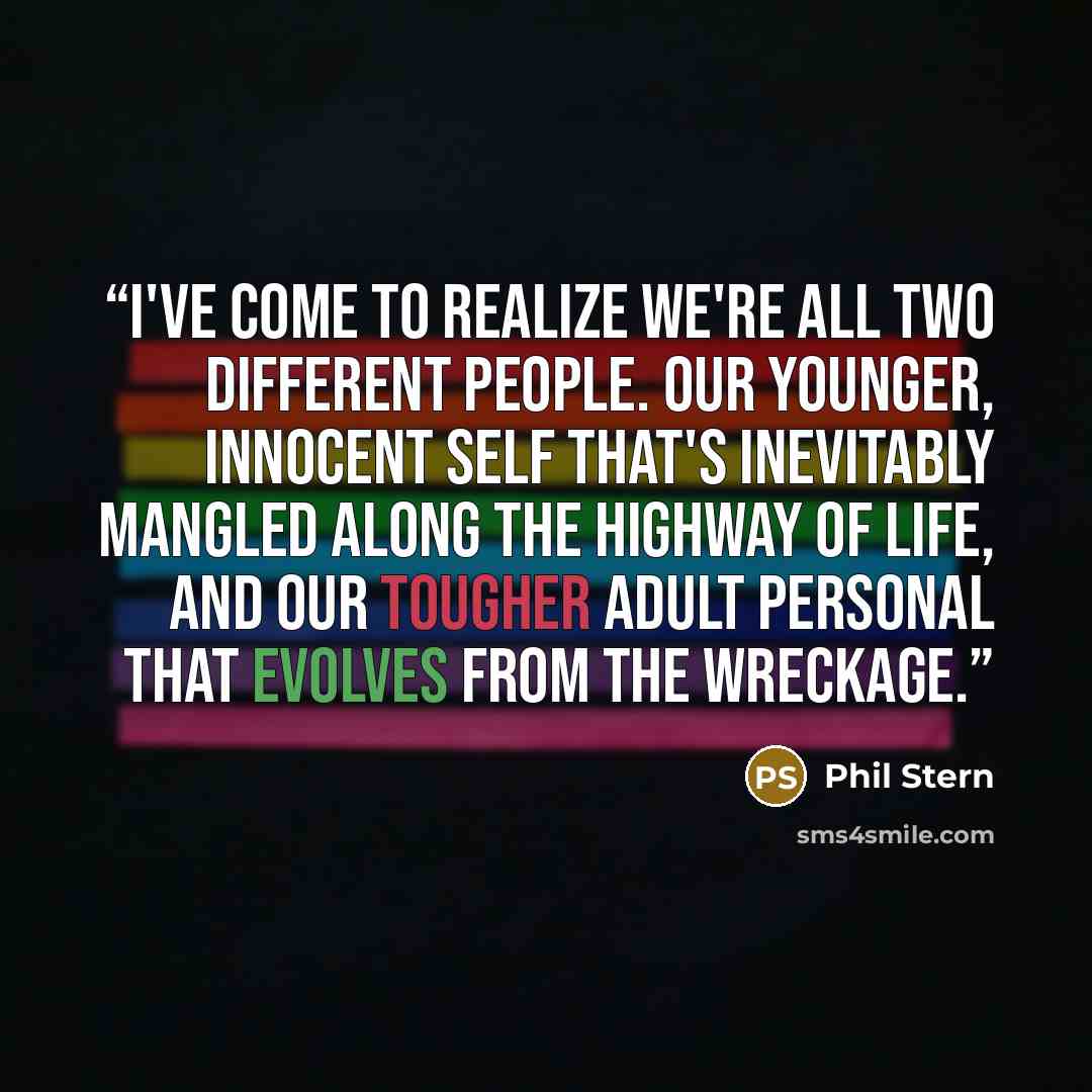 “I've come to realize we're all two different people. Our younger, innocent self that's inevitably mangled along the highway of life, and our tougher adult personal that evolves from the wreckage.” quote by Phil Stern