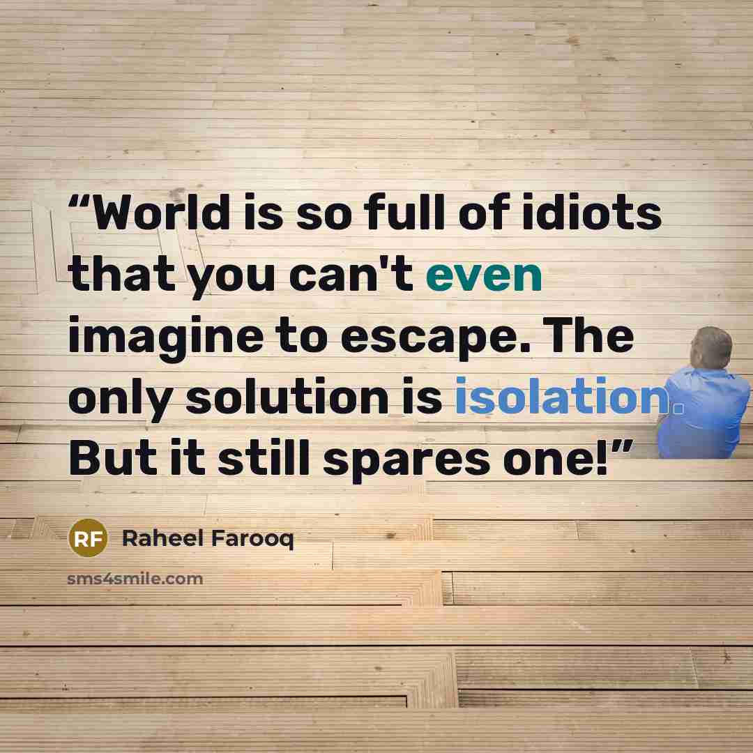 “World is so full of idiots that you can't even imagine to escape. The only solution is isolation. But it still spares one!” quote by Raheel Farooq