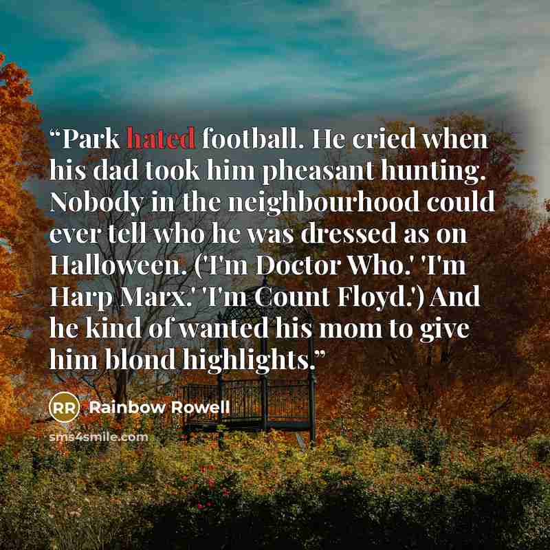 “Park hated football. He cried when his dad took him pheasant hunting. Nobody in the neighbourhood could ever tell who he was dressed as on Halloween. ('I'm Doctor Who.' 'I'm Harp Marx.' 'I'm Count Floyd.') And he kind of wanted his mom to give him blond highlights.” quote by Rainbow Rowell