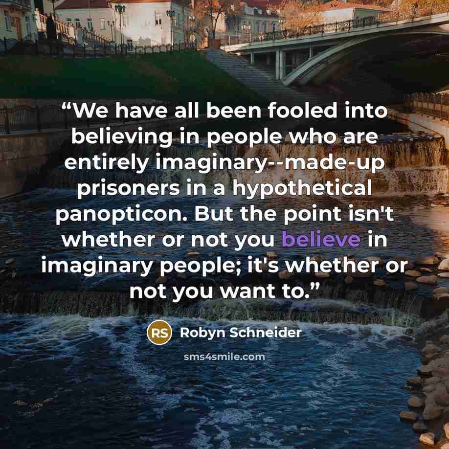 “We have all been fooled into believing in people who are entirely imaginary--made-up prisoners in a hypothetical panopticon. But the point isn't whether or not you believe in imaginary people; it's whether or not you want to.” quote by Robyn Schneider