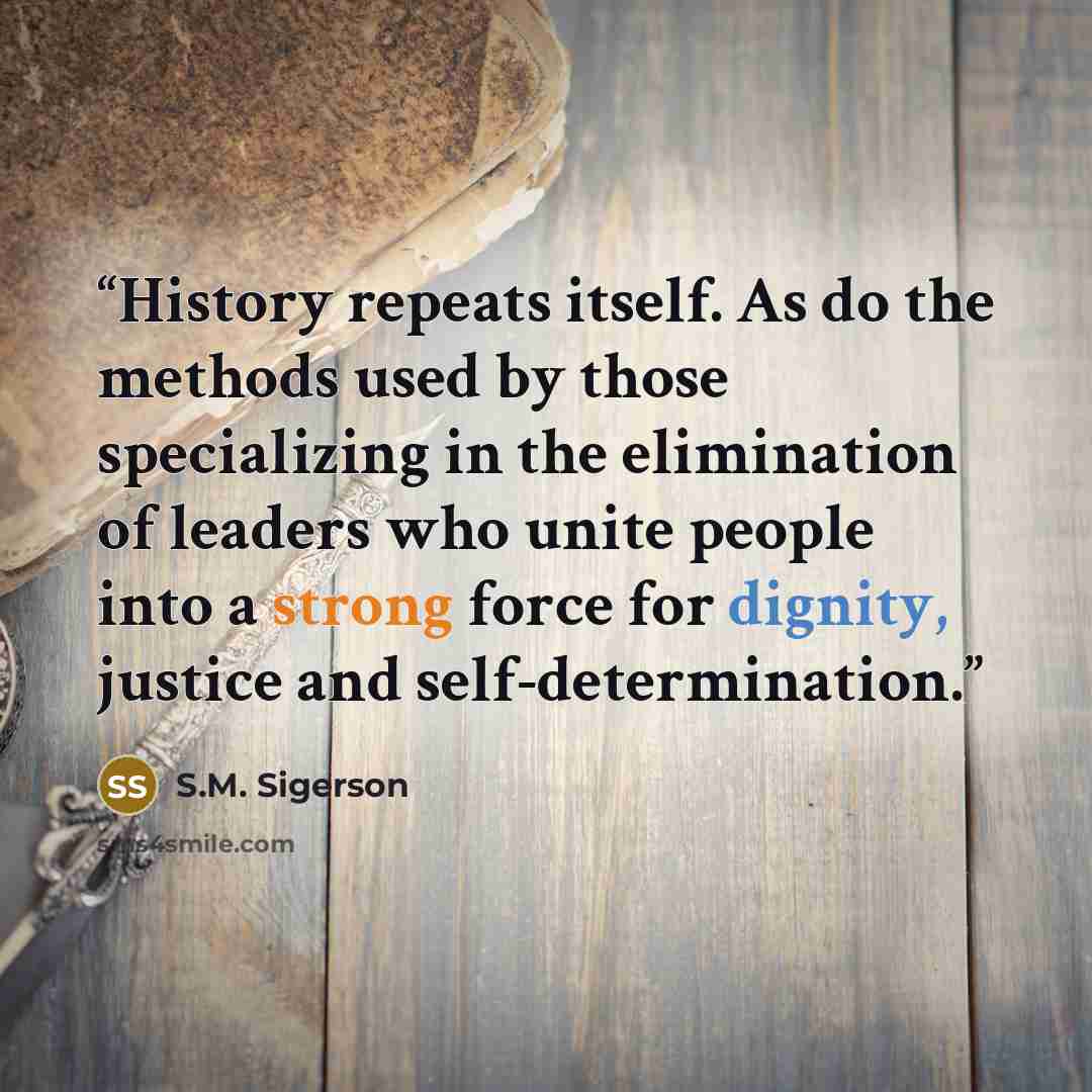 “History repeats itself. As do the methods used by those specializing in the elimination of leaders who unite people into a strong force for dignity, justice and self-determination.” quote by S.M. Sigerson