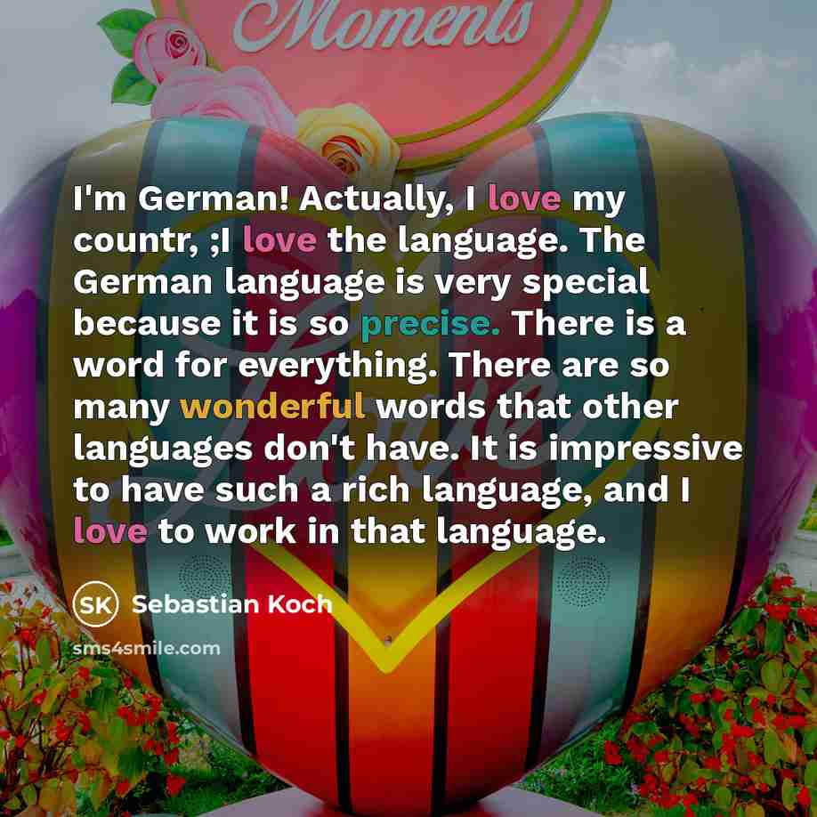 “I'm German! Actually, I love my countr, ;I love the language. The German language is very special because it is so precise. There is a word for everything. There are so many wonderful words that other languages don't have. It is impressive to have such a rich language, and I love to work in that…” quote by Sebastian Koch