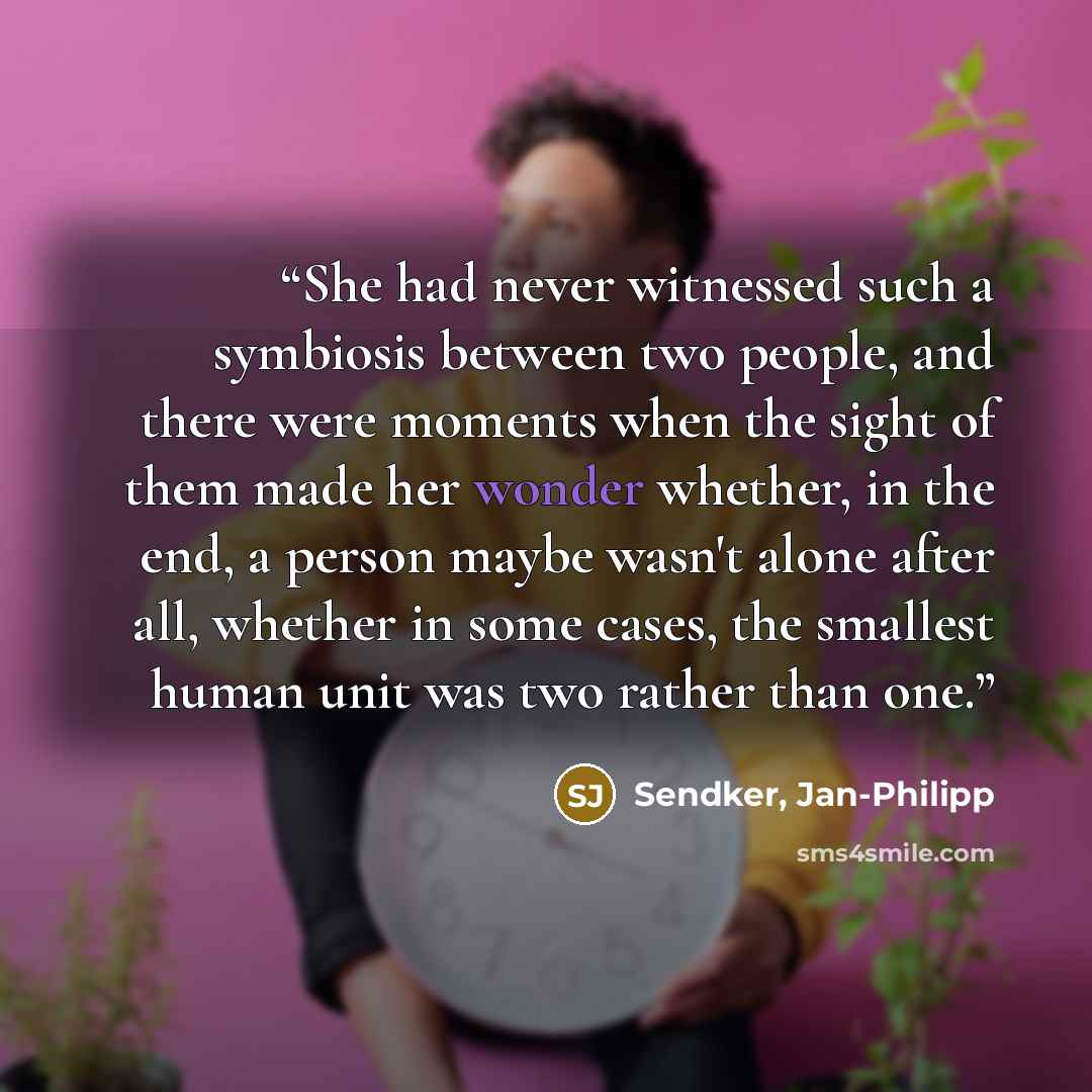 “She had never witnessed such a symbiosis between two people, and there were moments when the sight of them made her wonder whether, in the end, a person maybe wasn't alone after all, whether in some cases, the smallest human unit was two rather than one.” quote by Sendker, Jan-Philipp