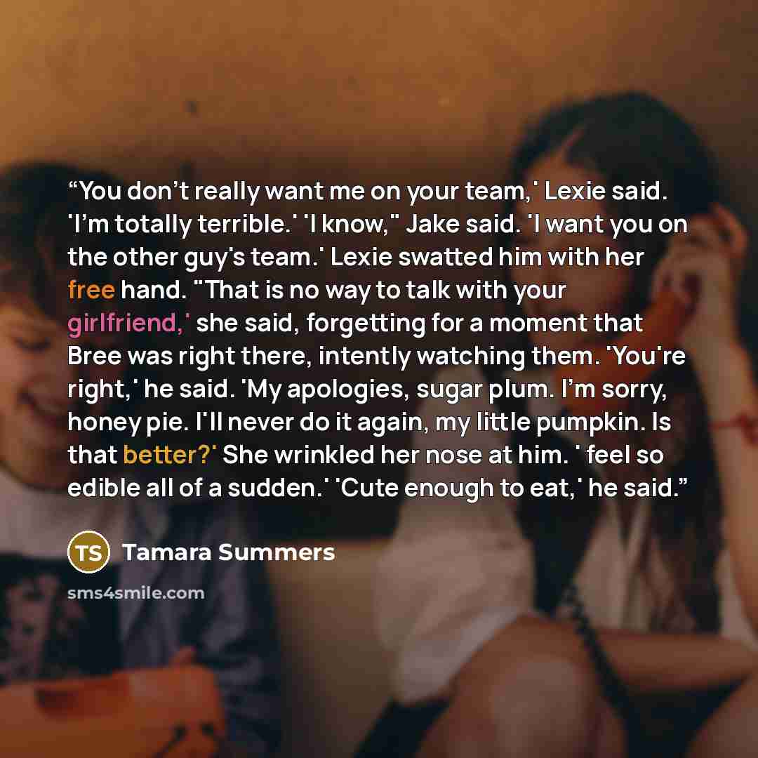 “You don't really want me on your team,' Lexie said. 'I'm totally terrible.' 'I know," Jake said. 'I want you on the other guy's team.' Lexie swatted him with her free hand. "That is no way to talk with your girlfriend,' she said, forgetting for a moment that Bree was right there, intently watching…” quote by Tamara Summers