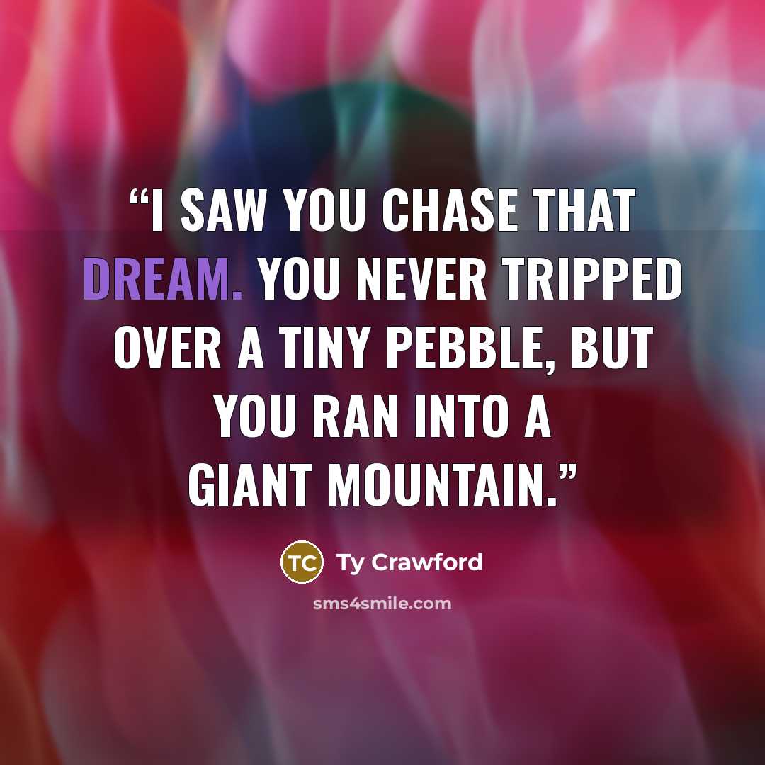 “I saw you chase that dream. You never tripped over a tiny pebble, but you ran into a giant mountain.” quote by Ty Crawford