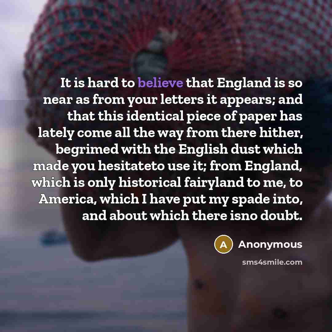 “It is hard to believe that England is so near as from your letters it appears; and that this identical piece of paper has lately come all the way from there hither, begrimed with the English dust which made you hesitateto use it; from England, which is only historical fairyland to me, to America…” quote by Anonymous