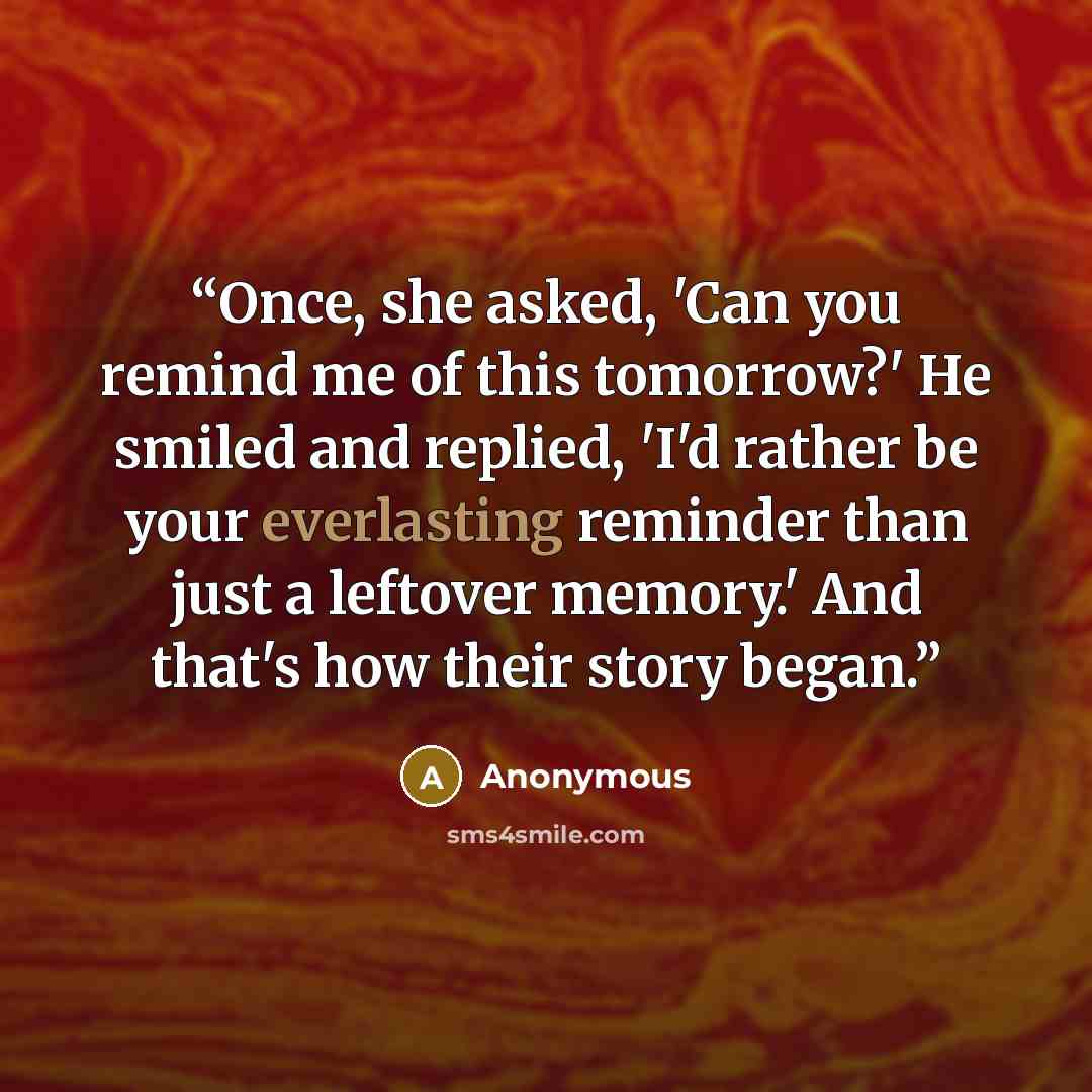 “Once, she asked, 'Can you remind me of this tomorrow?' He smiled and replied, 'I'd rather be your everlasting reminder than just a leftover memory.' And that's how their story began.” quote by Anonymous