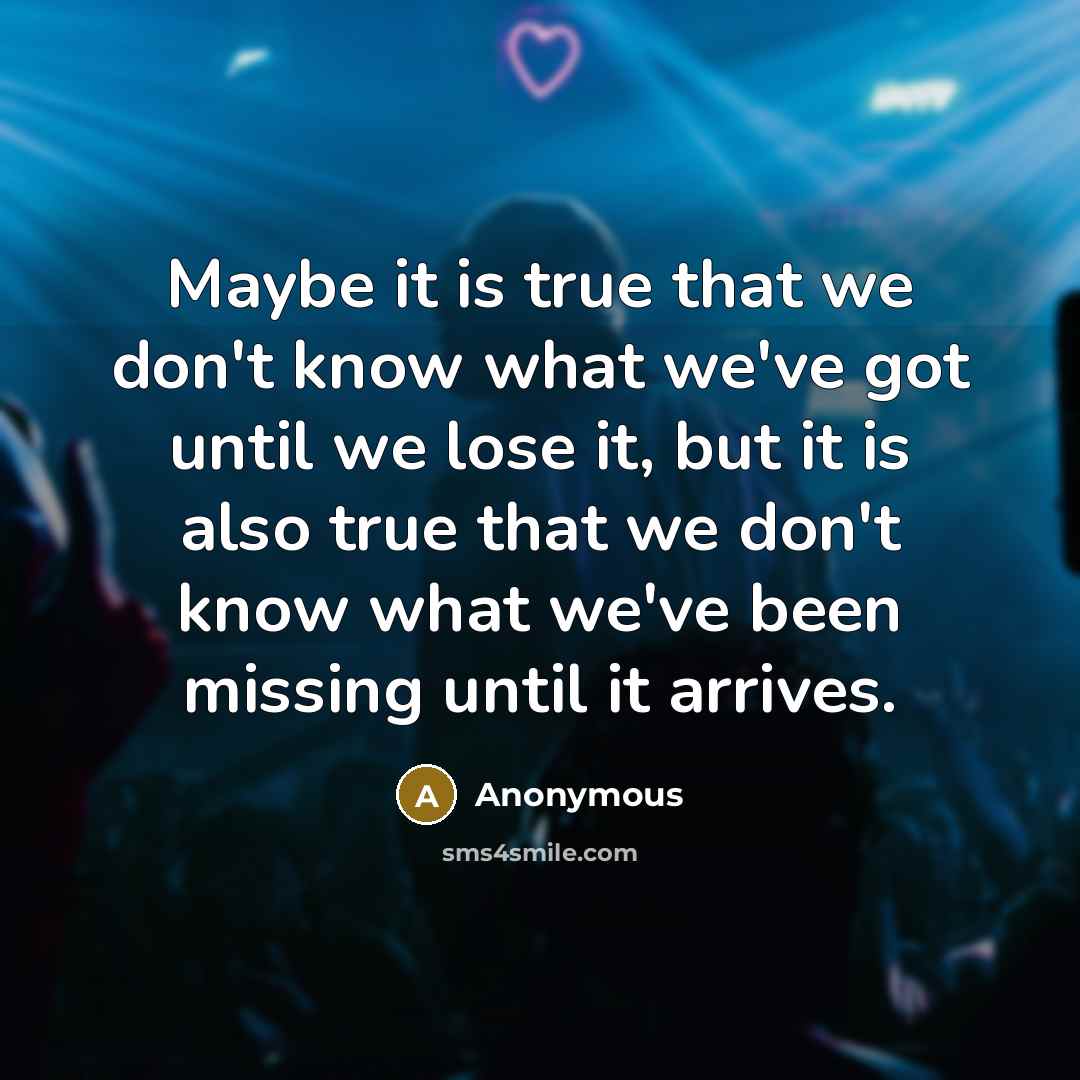 “Maybe it is true that we don't know what we've got until we lose it, but it is also true that we don't know what we've been missing until it arrives.” quote by Anonymous