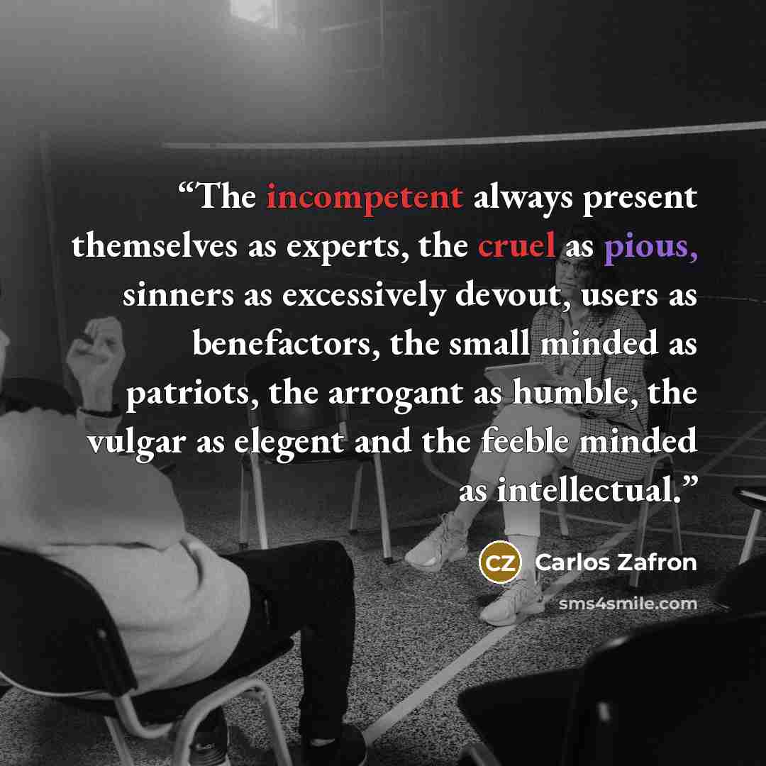 “The incompetent always present themselves as experts, the cruel as pious, sinners as excessively devout, users as benefactors, the small minded as patriots, the arrogant as humble, the vulgar as elegent and the feeble minded as intellectual.” quote by Carlos Zafron