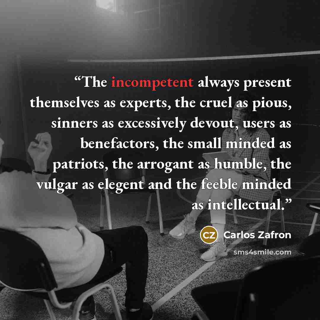 “The incompetent always present themselves as experts, the cruel as pious, sinners as excessively devout, users as benefactors, the small minded as patriots, the arrogant as humble, the vulgar as elegent and the feeble minded as intellectual.” quote by Carlos Zafron