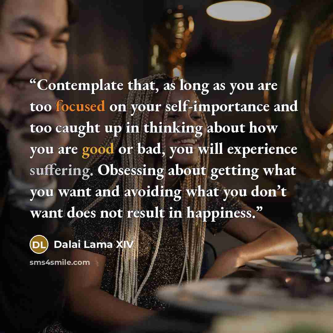 “Contemplate that, as long as you are too focused on your self-importance and too caught up in thinking about how you are good or bad, you will experience suffering. Obsessing about getting what you want and avoiding what you don’t want does not result in happiness.” quote by Dalai Lama XIV