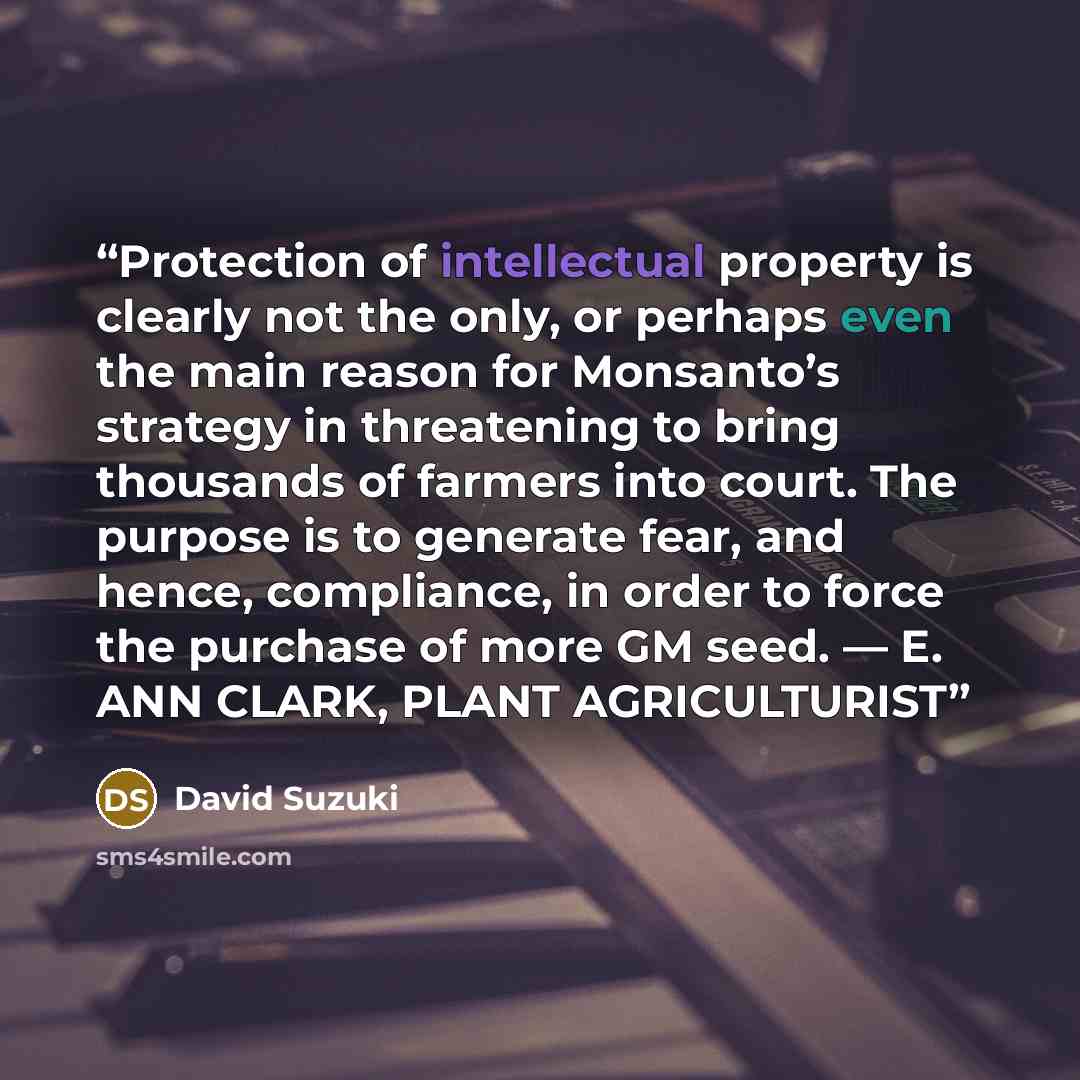 “Protection of intellectual property is clearly not the only, or perhaps even the main reason for Monsanto’s strategy in threatening to bring thousands of farmers into court. The purpose is to generate fear, and hence, compliance, in order to force the purchase of more GM seed. — E. ANN CLARK…” quote by David Suzuki