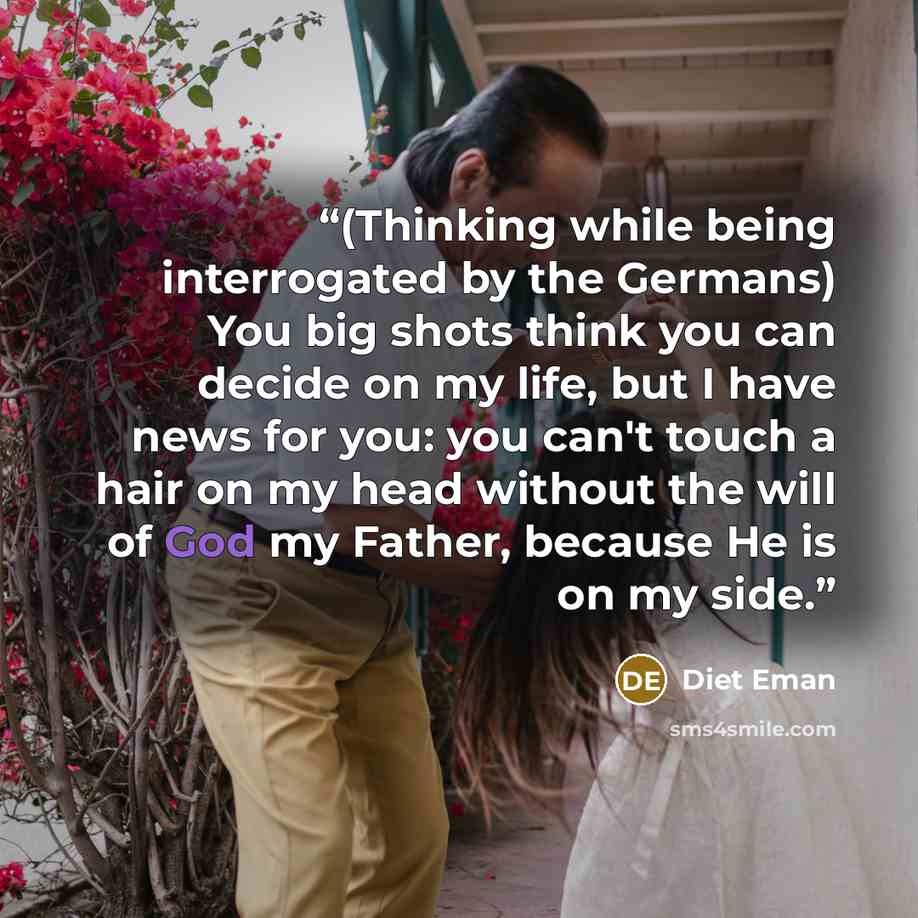 “(Thinking while being interrogated by the Germans) You big shots think you can decide on my life, but I have news for you: you can't touch a hair on my head without the will of God my Father, because He is on my side.” quote by Diet Eman