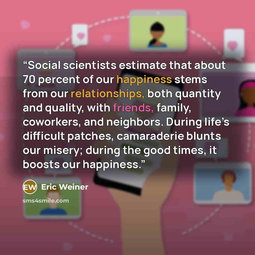 “Social scientists estimate that about 70 percent of our happiness stems from our relationships, both quantity and quality, with friends, family, coworkers, and neighbors. During life’s difficult patches, camaraderie blunts our misery; during the good times, it boosts our happiness.” quote by Eric Weiner