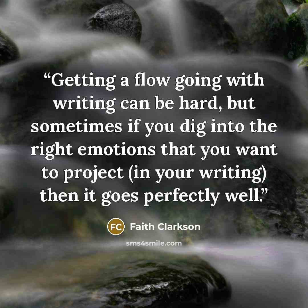 “Getting a flow going with writing can be hard, but sometimes if you dig into the right emotions that you want to project (in your writing) then it goes perfectly well.” quote by Faith Clarkson