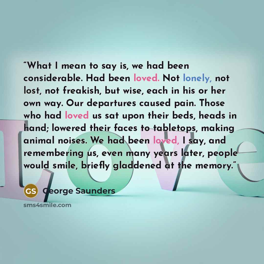 “What I mean to say is, we had been considerable. Had been loved. Not lonely, not lost, not freakish, but wise, each in his or her own way. Our departures caused pain. Those who had loved us sat upon their beds, heads in hand; lowered their faces to tabletops, making animal noises. We had been…” quote by George Saunders