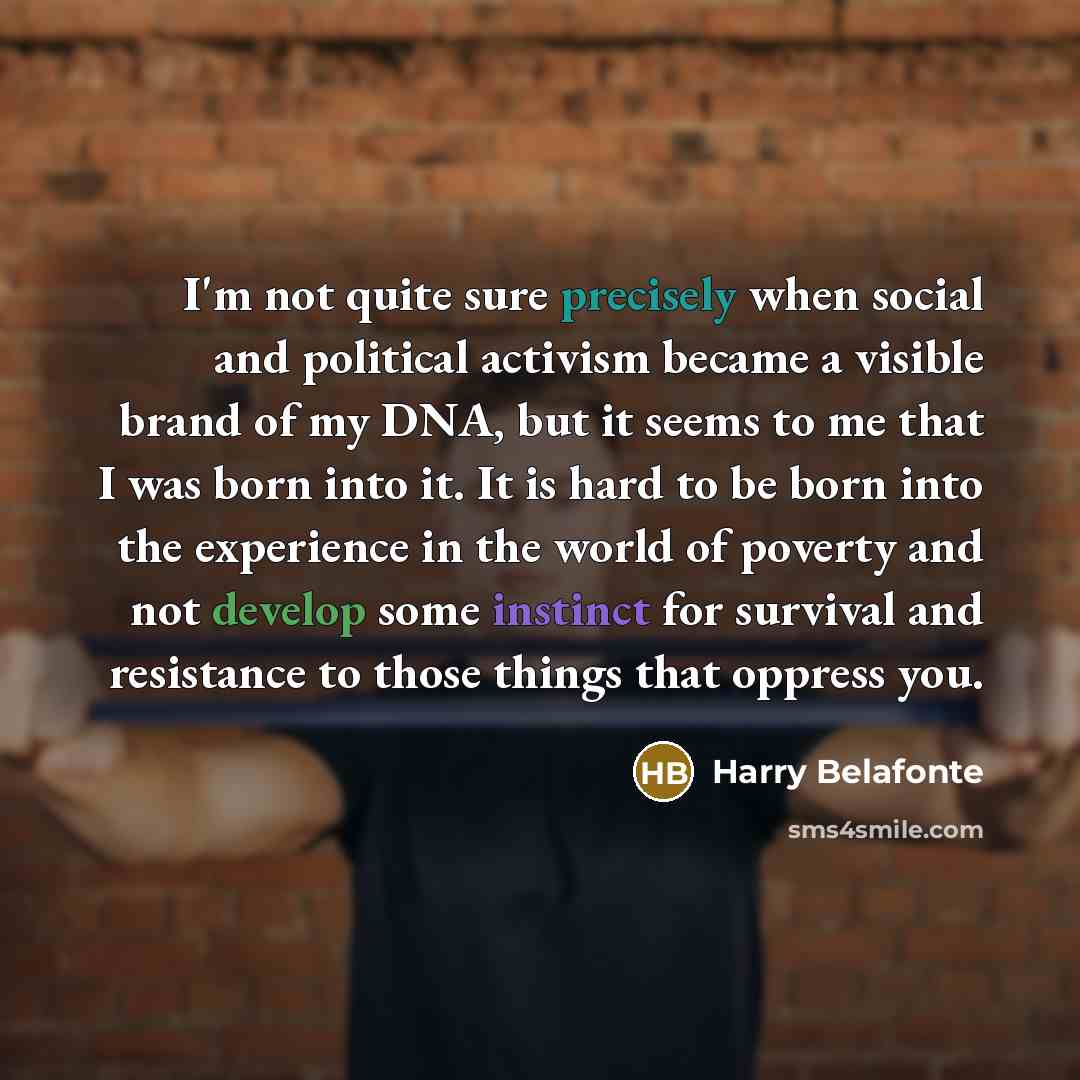 “I'm not quite sure precisely when social and political activism became a visible brand of my DNA, but it seems to me that I was born into it. It is hard to be born into the experience in the world of poverty and not develop some instinct for survival and resistance to those things that oppress you.” quote by Harry Belafonte