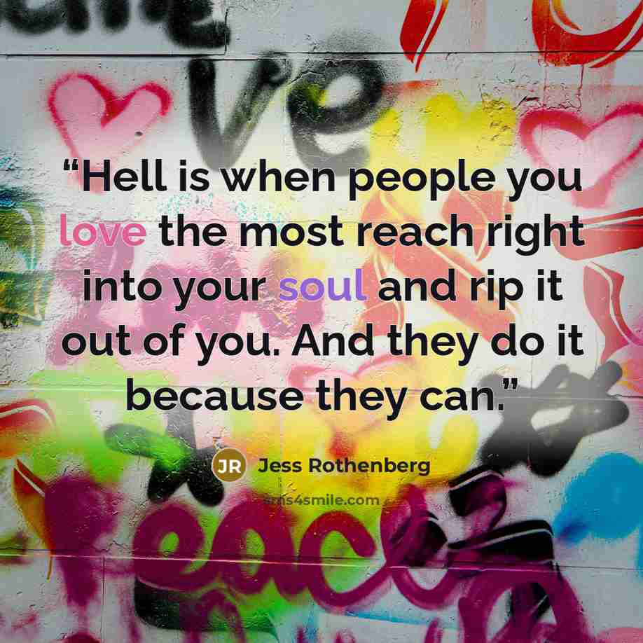 “Hell is when people you love the most reach right into your soul and rip it out of you. And they do it because they can.” quote by Jess Rothenberg