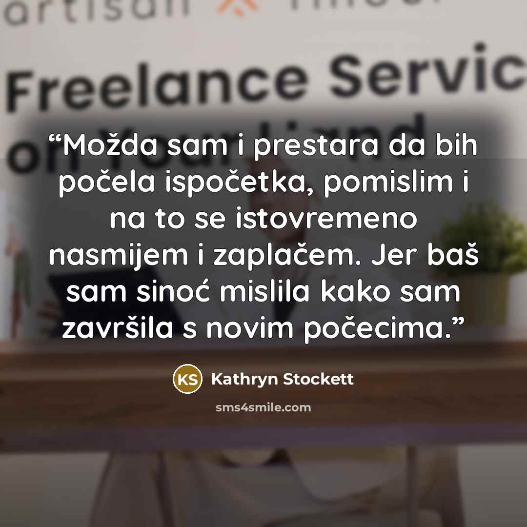 “Možda sam i prestara da bih počela ispočetka, pomislim i na to se istovremeno nasmijem i zaplačem. Jer baš sam sinoć mislila kako sam završila s novim počecima.” quote by Kathryn Stockett