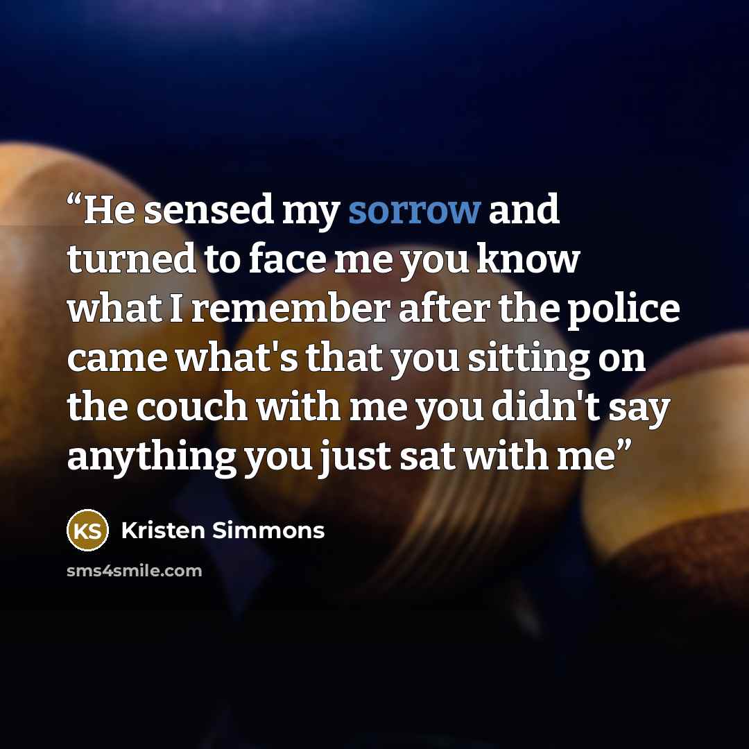 “He sensed my sorrow and turned to face me you know what I remember after the police came what's that you sitting on the couch with me you didn't say anything you just sat with me” quote by Kristen Simmons