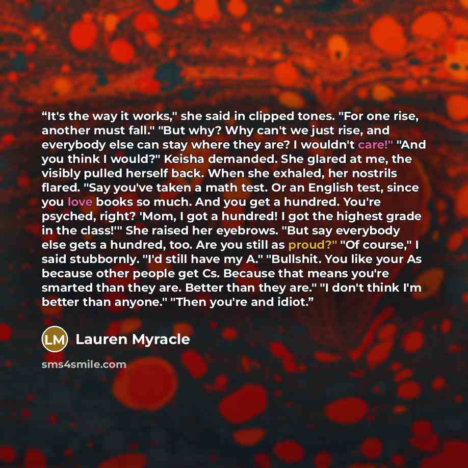 “It's the way it works," she said in clipped tones. "For one rise, another must fall." "But why? Why can't we just rise, and everybody else can stay where they are? I wouldn't care!" "And you think I would?" Keisha demanded. She glared at me, the visibly pulled herself back. When she exhaled, her…” quote by Lauren Myracle