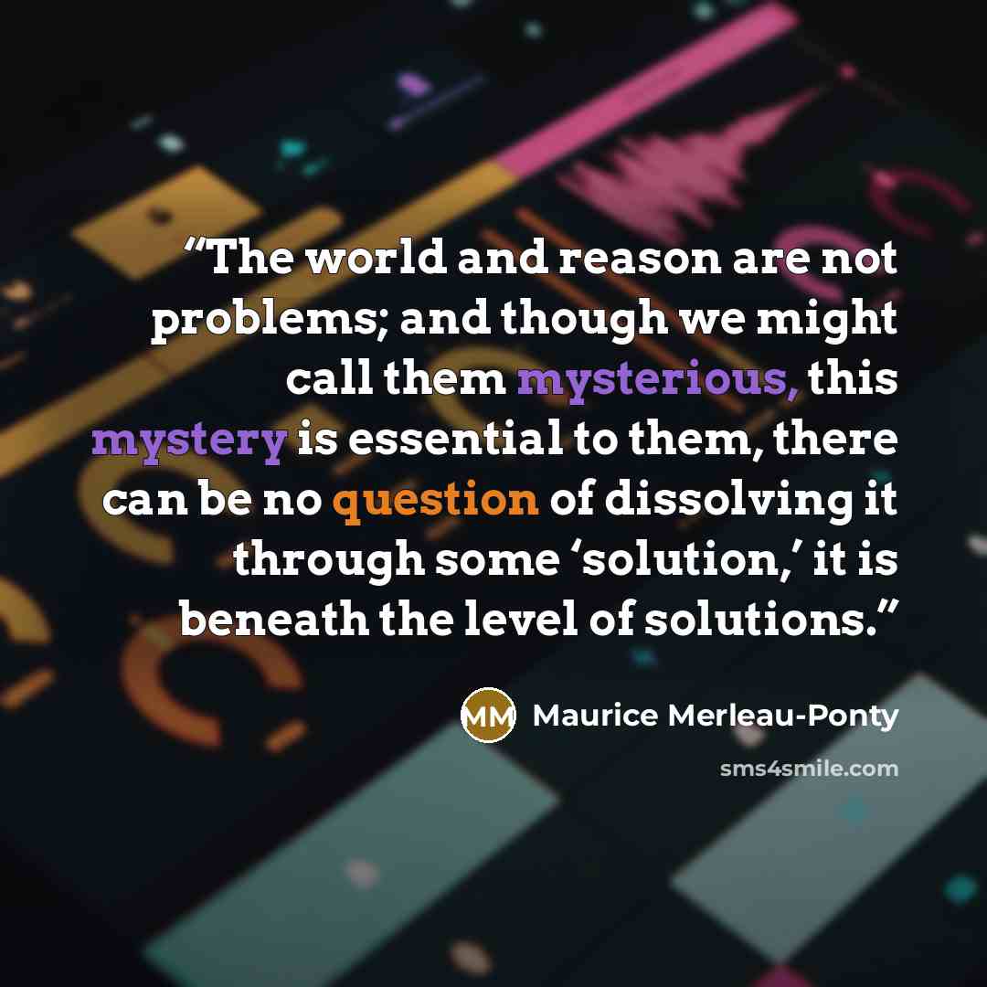 “The world and reason are not problems; and though we might call them mysterious, this mystery is essential to them, there can be no question of dissolving it through some ‘solution,’ it is beneath the level of solutions.” quote by Maurice Merleau-Ponty