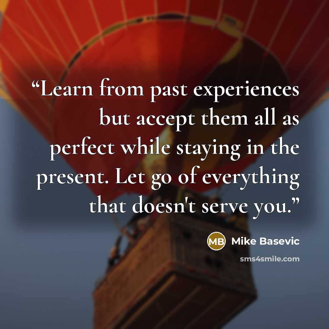 “Learn from past experiences but accept them all as perfect while staying in the present. Let go of everything that doesn't serve you.” quote by Mike Basevic