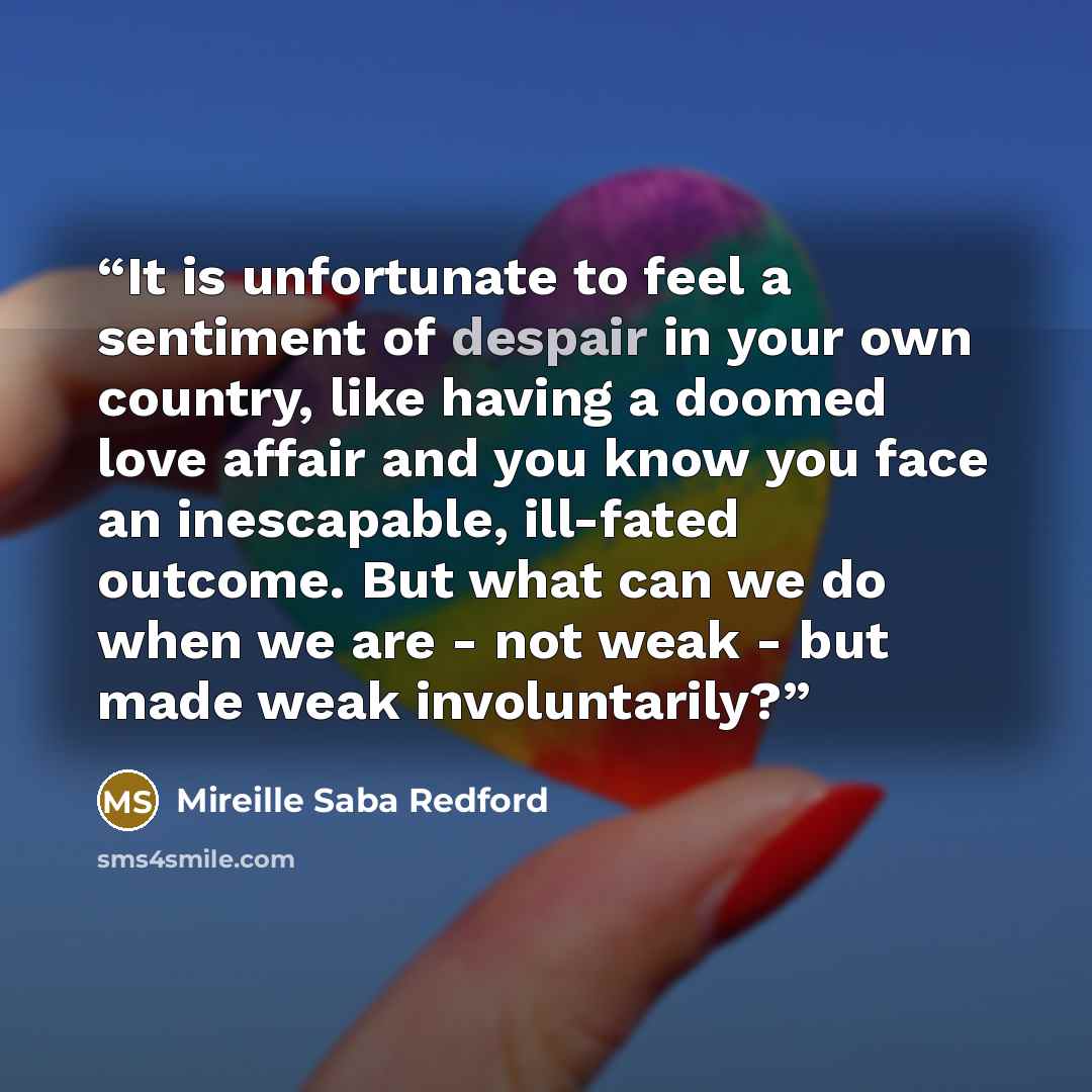 “It is unfortunate to feel a sentiment of despair in your own country, like having a doomed love affair and you know you face an inescapable, ill-fated outcome. But what can we do when we are - not weak - but made weak involuntarily?” quote by Mireille Saba Redford