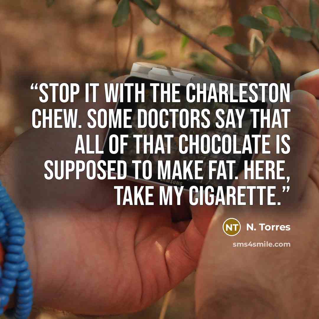 “Stop it with the Charleston Chew. Some doctors say that all of that chocolate is supposed to make fat. Here, take my cigarette.” quote by N. Torres