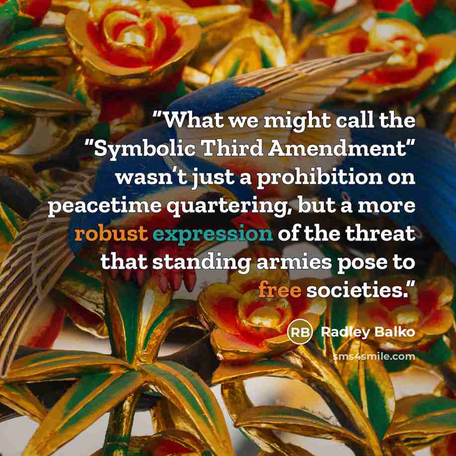 “What we might call the “Symbolic Third Amendment” wasn’t just a prohibition on peacetime quartering, but a more robust expression of the threat that standing armies pose to free societies.” quote by Radley Balko
