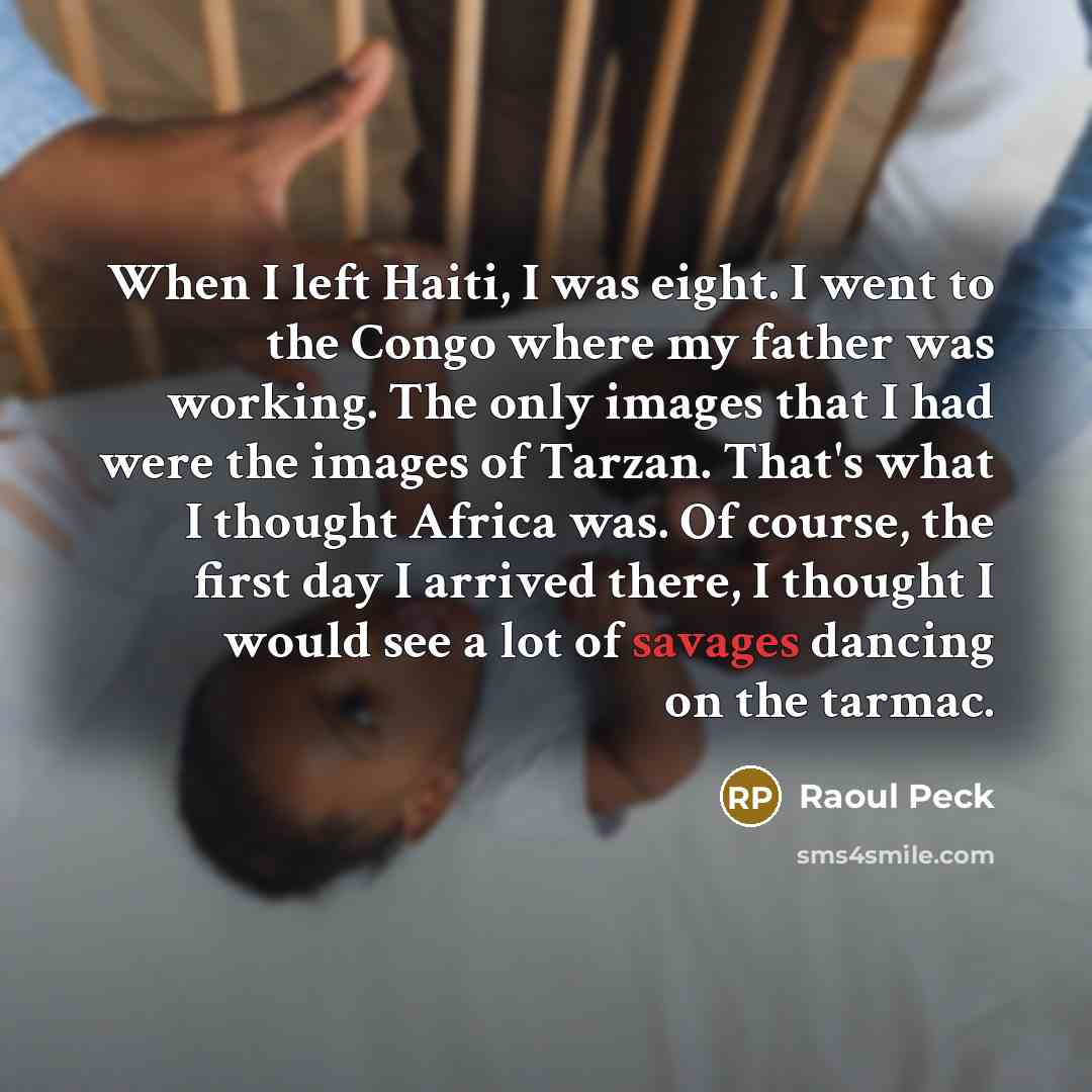 “When I left Haiti, I was eight. I went to the Congo where my father was working. The only images that I had were the images of Tarzan. That's what I thought Africa was. Of course, the first day I arrived there, I thought I would see a lot of savages dancing on the tarmac.” quote by Raoul Peck