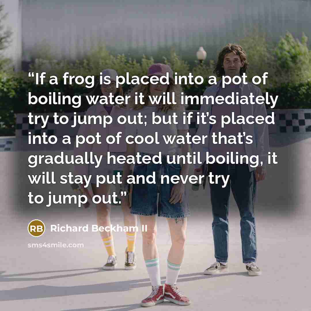 “If a frog is placed into a pot of boiling water it will immediately try to jump out; but if it’s placed into a pot of cool water that’s gradually heated until boiling, it will stay put and never try to jump out.” quote by Richard Beckham II