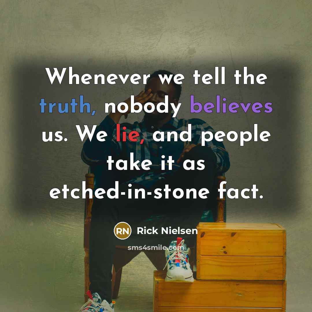 “Whenever we tell the truth, nobody believes us. We lie, and people take it as etched-in-stone fact.” quote by Rick Nielsen
