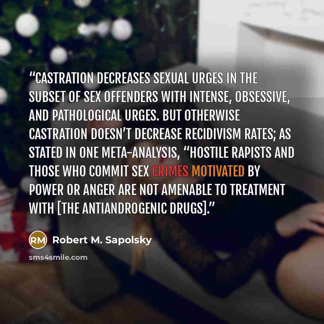 “Castration decreases sexual urges in the subset of sex offenders with intense, obsessive, and pathological urges. But otherwise castration doesn’t decrease recidivism rates; as stated in one meta-analysis, “hostile rapists and those who commit sex crimes motivated by power or anger are not…” quote by Robert M. Sapolsky